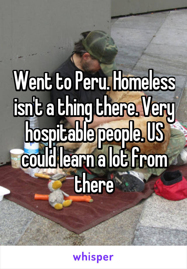Went to Peru. Homeless isn't a thing there. Very hospitable people. US could learn a lot from there