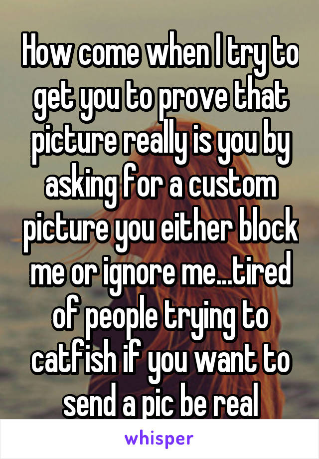 How come when I try to get you to prove that picture really is you by asking for a custom picture you either block me or ignore me...tired of people trying to catfish if you want to send a pic be real