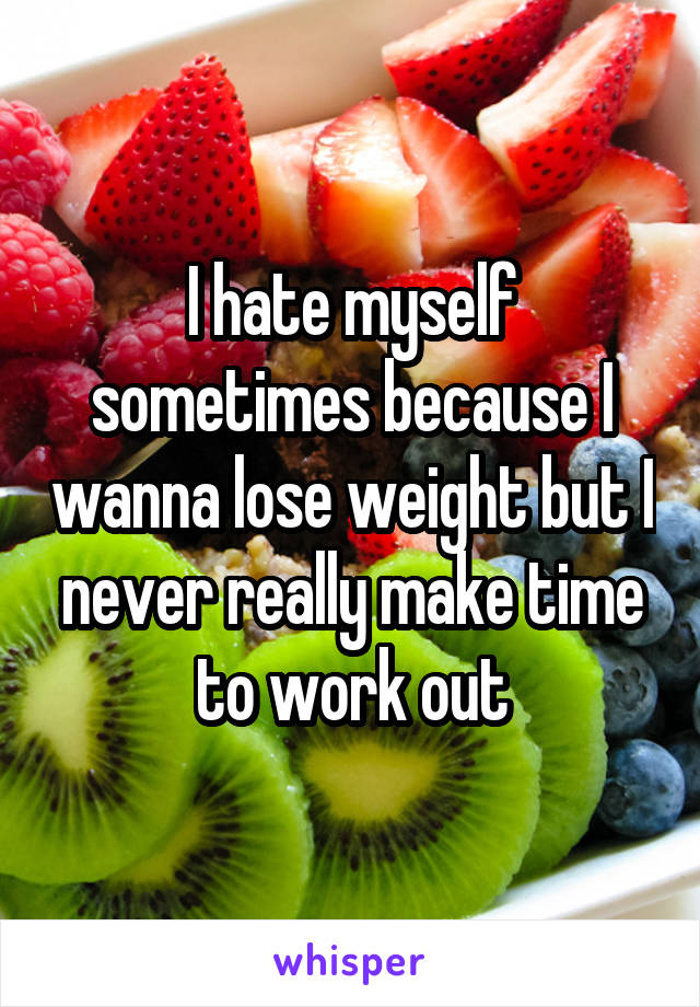 I hate myself sometimes because I wanna lose weight but I never really make time to work out