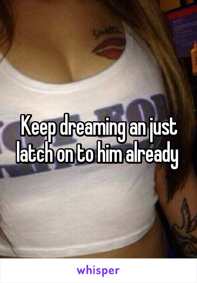 Keep dreaming an just latch on to him already 