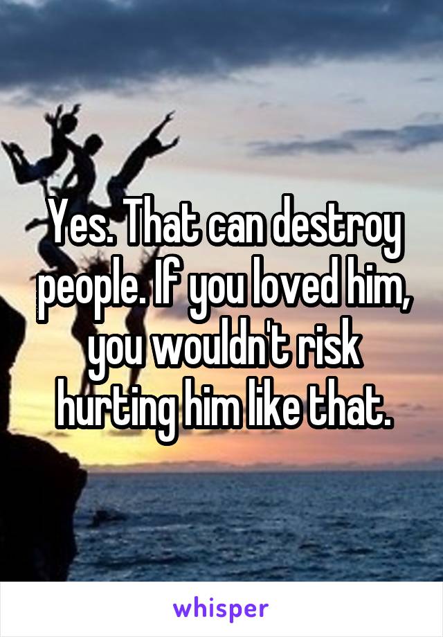 Yes. That can destroy people. If you loved him, you wouldn't risk hurting him like that.