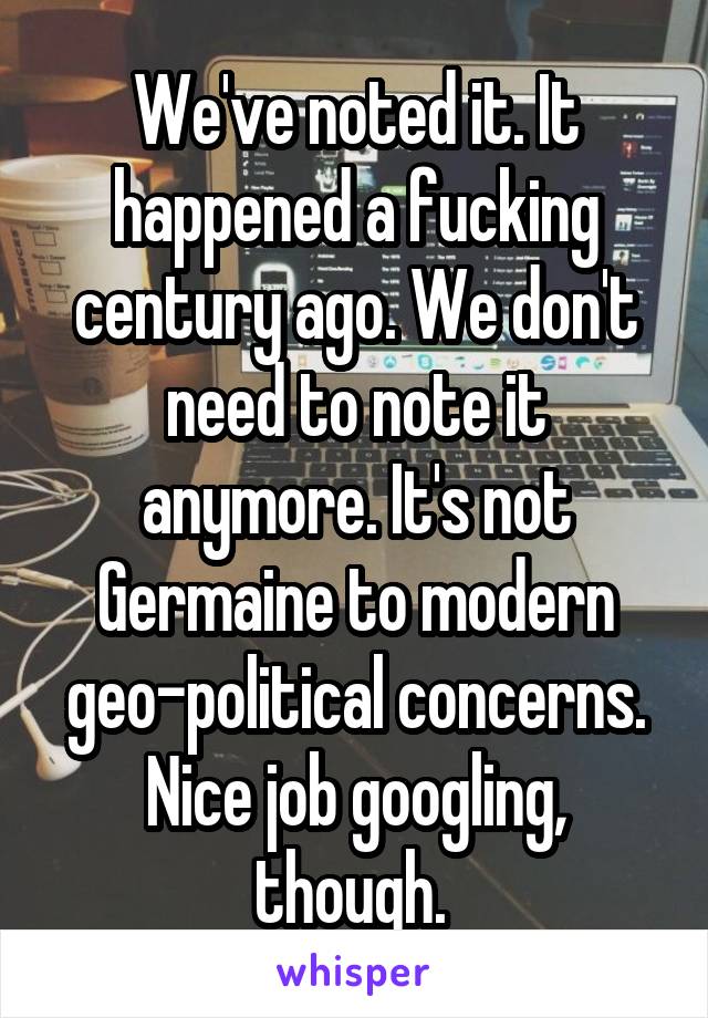 We've noted it. It happened a fucking century ago. We don't need to note it anymore. It's not Germaine to modern geo-political concerns. Nice job googling, though. 