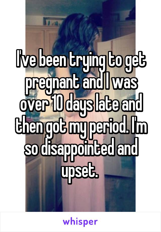 I've been trying to get pregnant and I was over 10 days late and then got my period. I'm so disappointed and upset. 