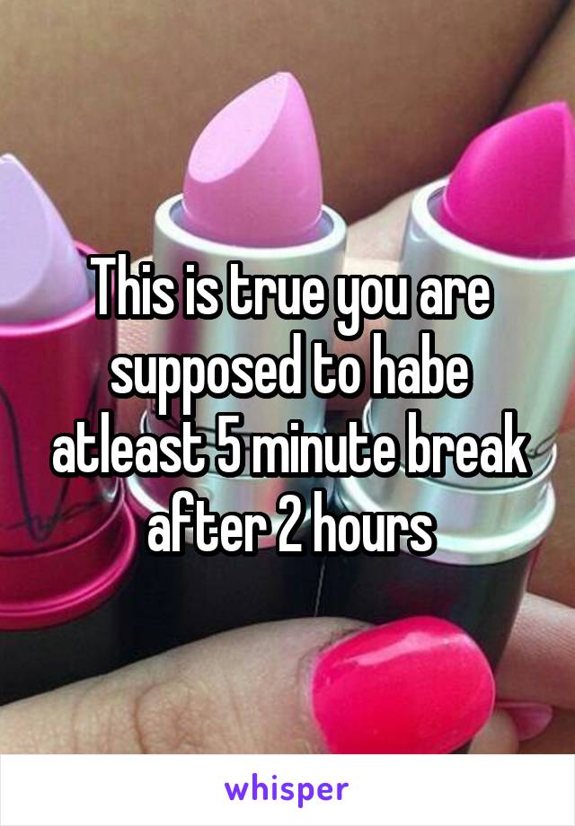 This is true you are supposed to habe atleast 5 minute break after 2 hours