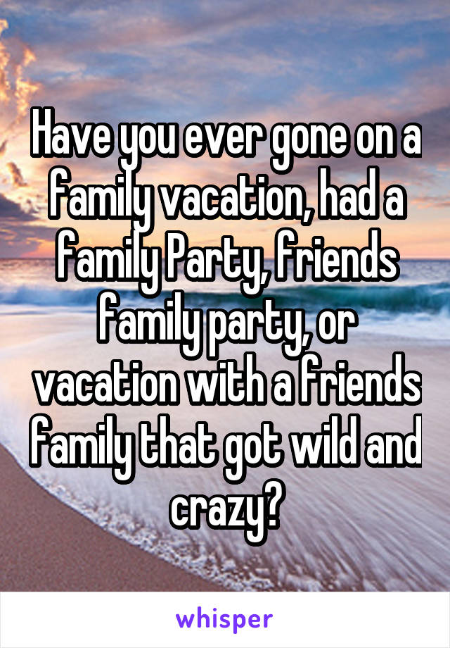 Have you ever gone on a family vacation, had a family Party, friends family party, or vacation with a friends family that got wild and crazy?