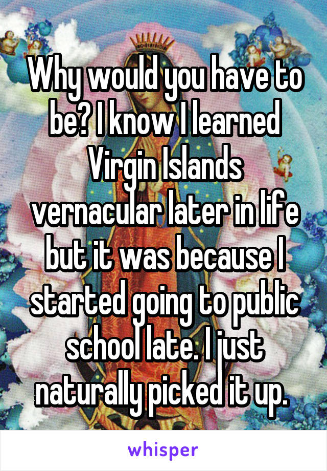 Why would you have to be? I know I learned Virgin Islands vernacular later in life but it was because I started going to public school late. I just naturally picked it up. 