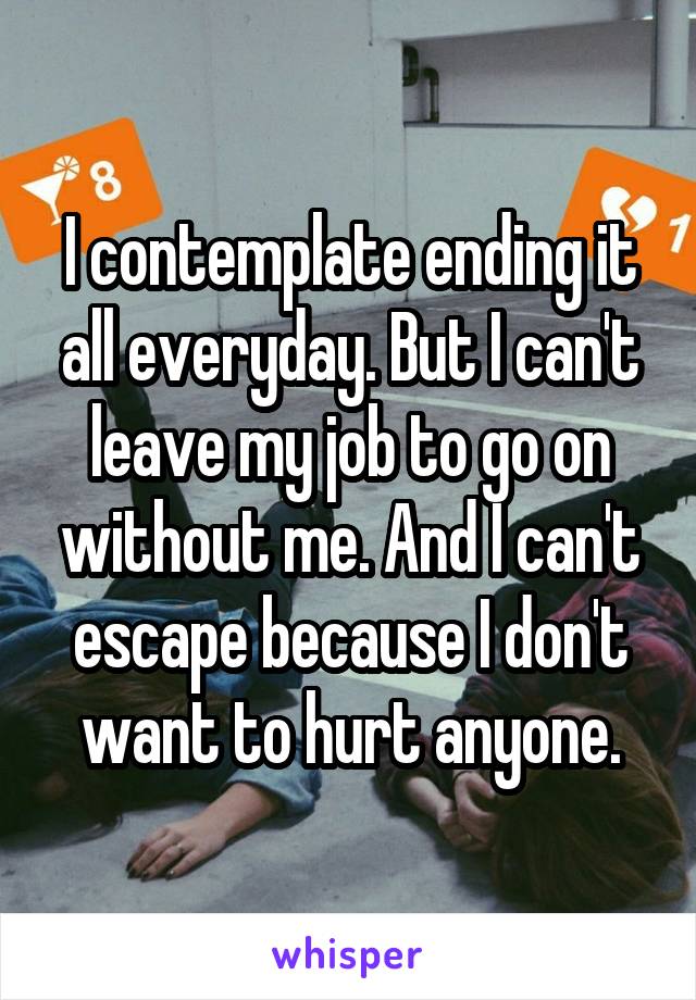 I contemplate ending it all everyday. But I can't leave my job to go on without me. And I can't escape because I don't want to hurt anyone.