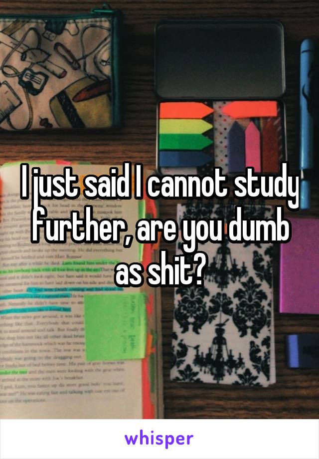 I just said I cannot study further, are you dumb as shit?
