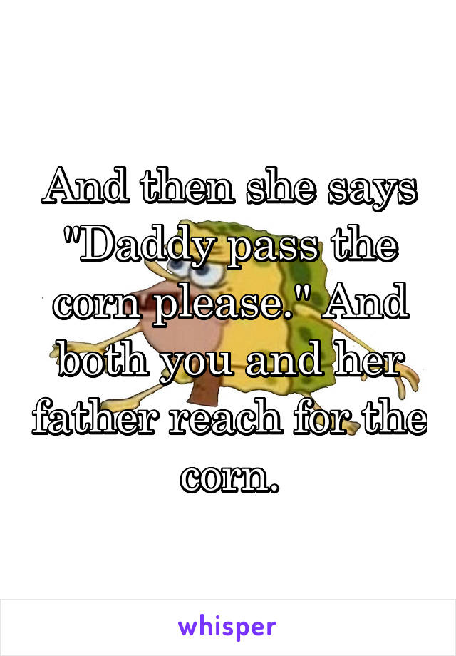 And then she says "Daddy pass the corn please." And both you and her father reach for the corn.