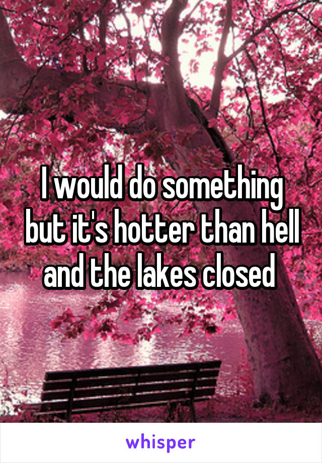 I would do something but it's hotter than hell and the lakes closed 