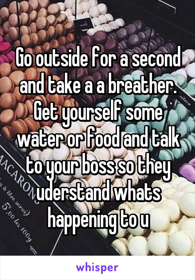 Go outside for a second and take a a breather. Get yourself some water or food and talk to your boss so they uderstand whats happening to u