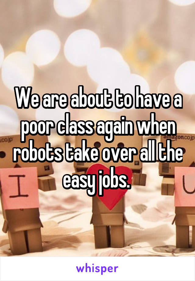 We are about to have a poor class again when robots take over all the easy jobs. 