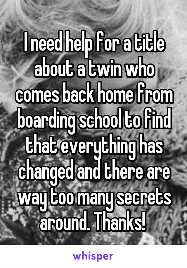 I need help for a title about a twin who comes back home from boarding school to find that everything has changed and there are way too many secrets around. Thanks! 