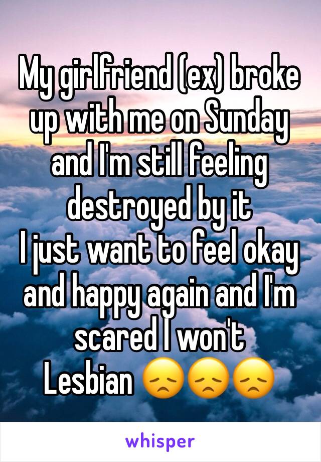 My girlfriend (ex) broke up with me on Sunday and I'm still feeling destroyed by it 
I just want to feel okay and happy again and I'm scared I won't
Lesbian 😞😞😞