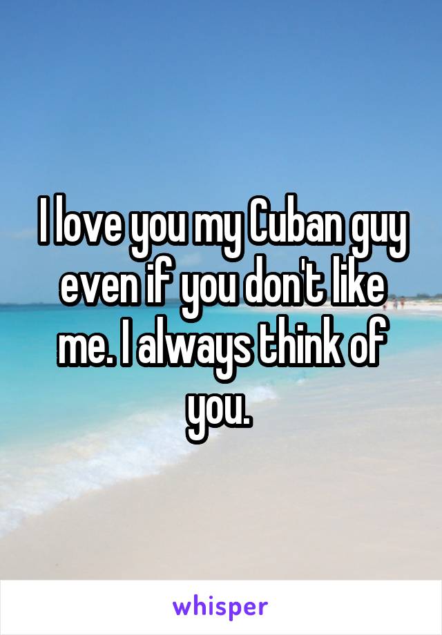 I love you my Cuban guy even if you don't like me. I always think of you. 