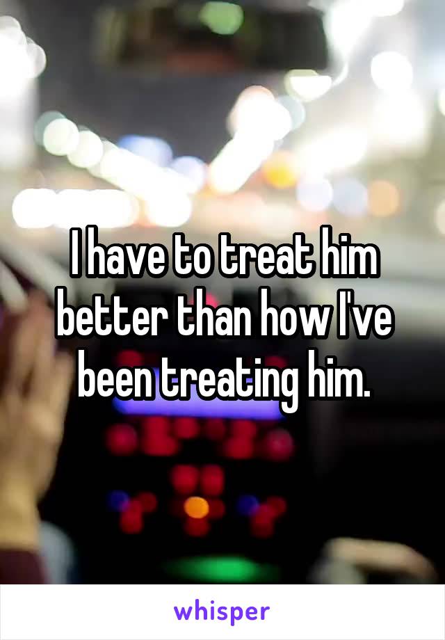 I have to treat him better than how I've been treating him.