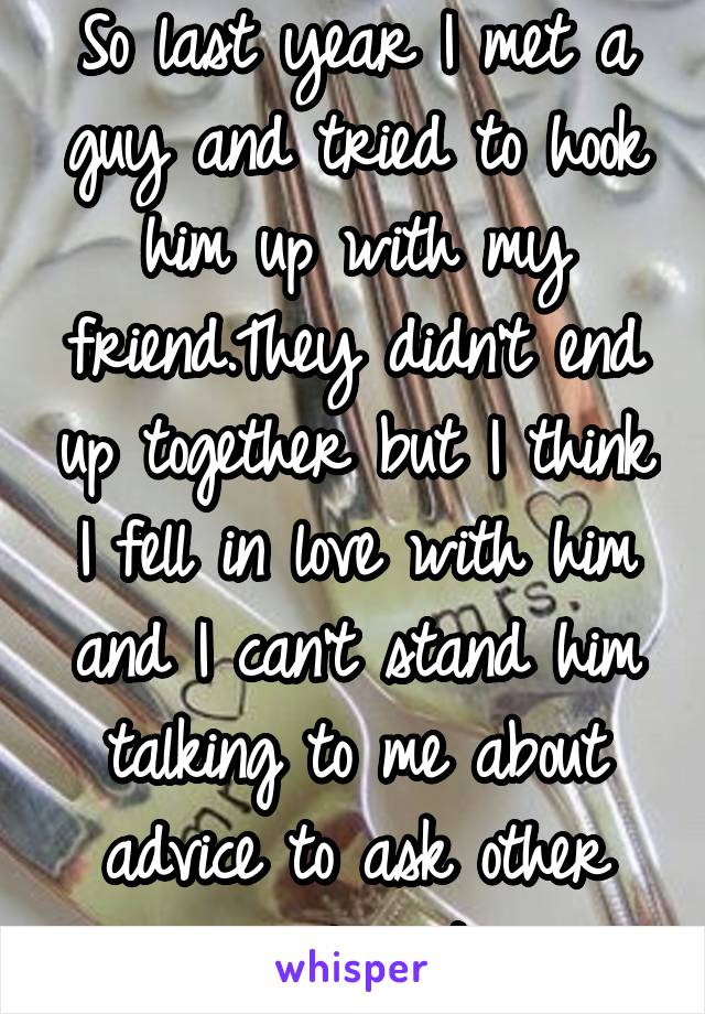 So last year I met a guy and tried to hook him up with my friend.They didn't end up together but I think I fell in love with him and I can't stand him talking to me about advice to ask other girls out