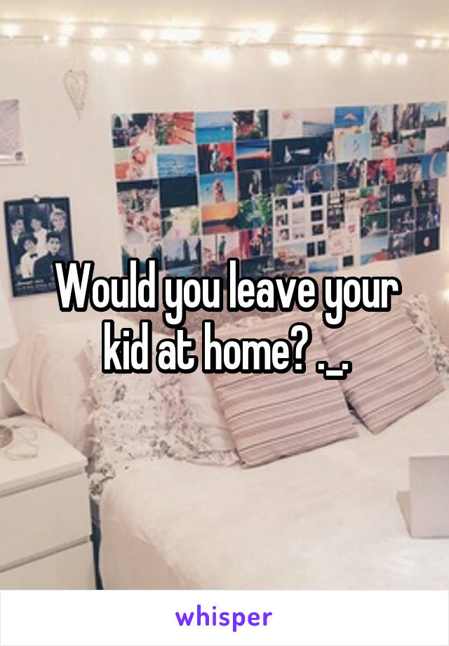 Would you leave your kid at home? ._.