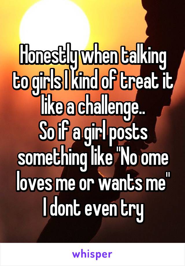 Honestly when talking to girls I kind of treat it like a challenge..
So if a girl posts something like "No ome loves me or wants me"
I dont even try
