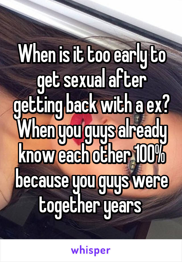 When is it too early to get sexual after getting back with a ex? When you guys already know each other 100% because you guys were together years 