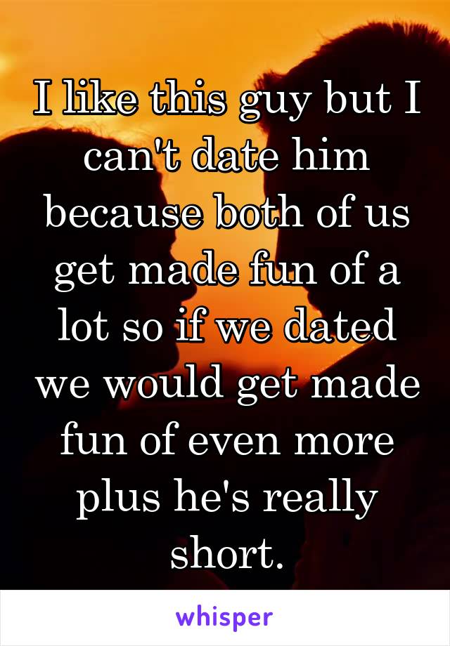 I like this guy but I can't date him because both of us get made fun of a lot so if we dated we would get made fun of even more plus he's really short.