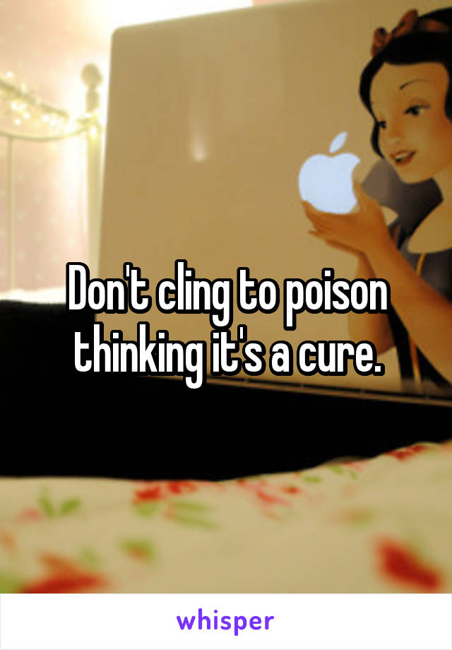 Don't cling to poison thinking it's a cure.