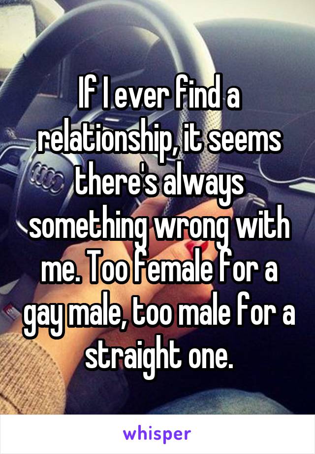 If I ever find a relationship, it seems there's always something wrong with me. Too female for a gay male, too male for a straight one.