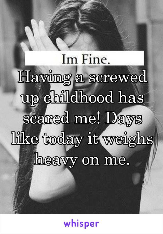 Having a screwed up childhood has scared me! Days like today it weighs heavy on me.