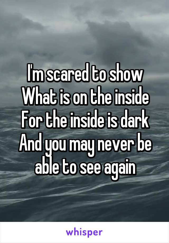 I'm scared to show
What is on the inside
For the inside is dark
And you may never be able to see again