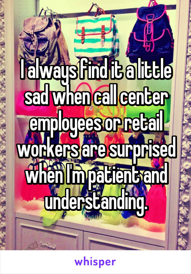 I always find it a little sad when call center employees or retail workers are surprised when I'm patient and understanding.