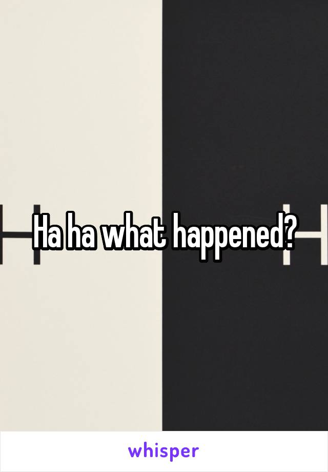 Ha ha what happened?