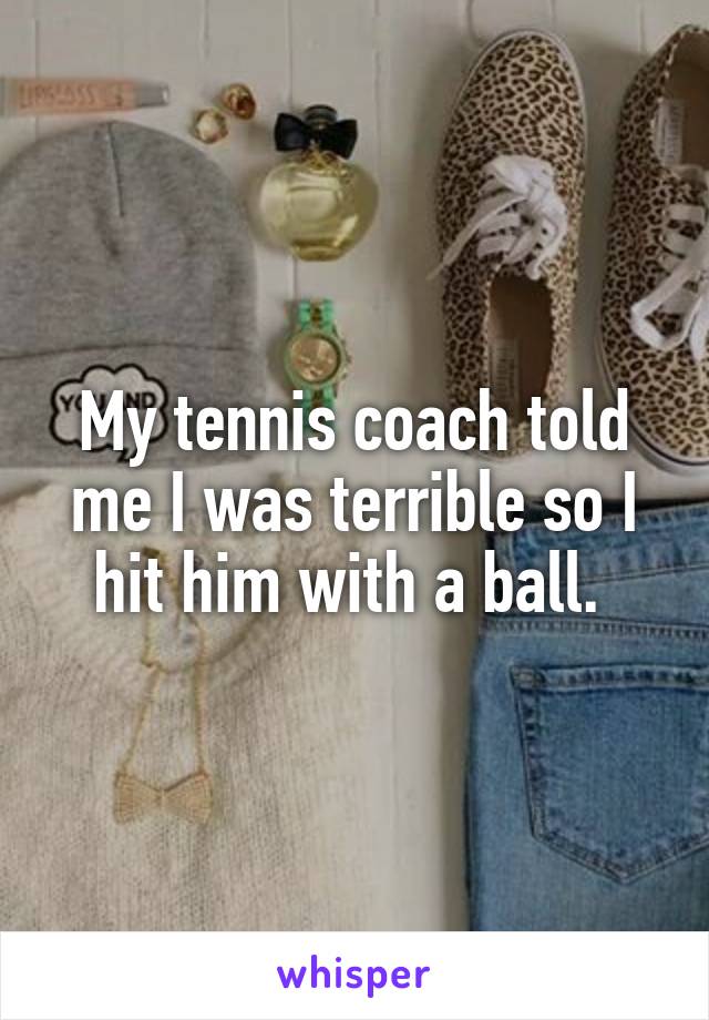 My tennis coach told me I was terrible so I hit him with a ball. 