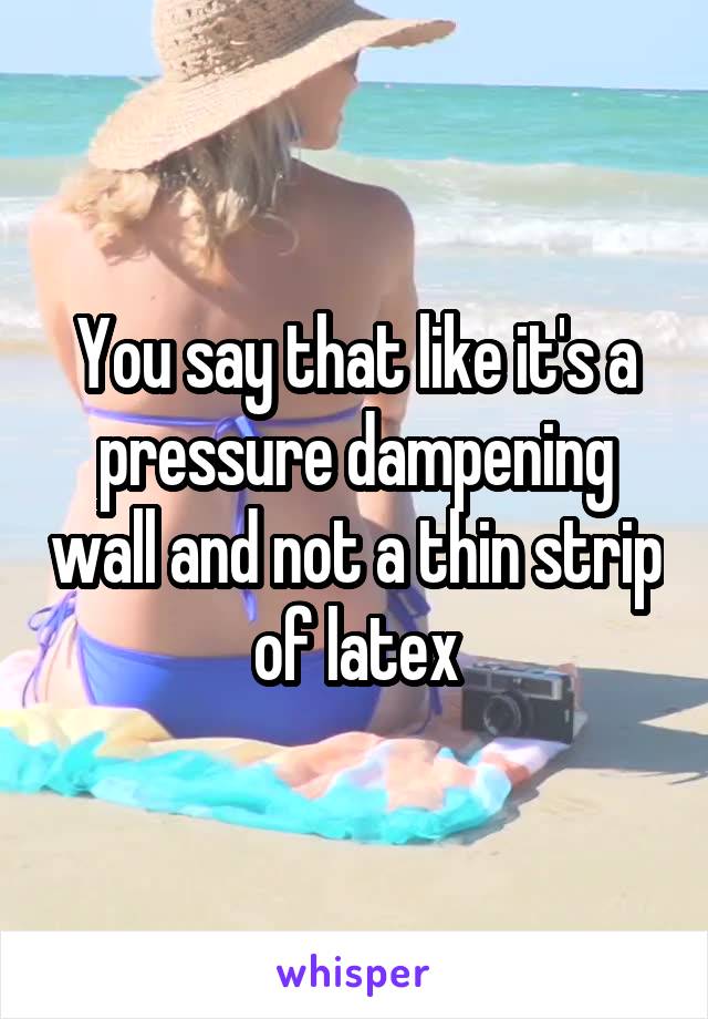 You say that like it's a pressure dampening wall and not a thin strip of latex
