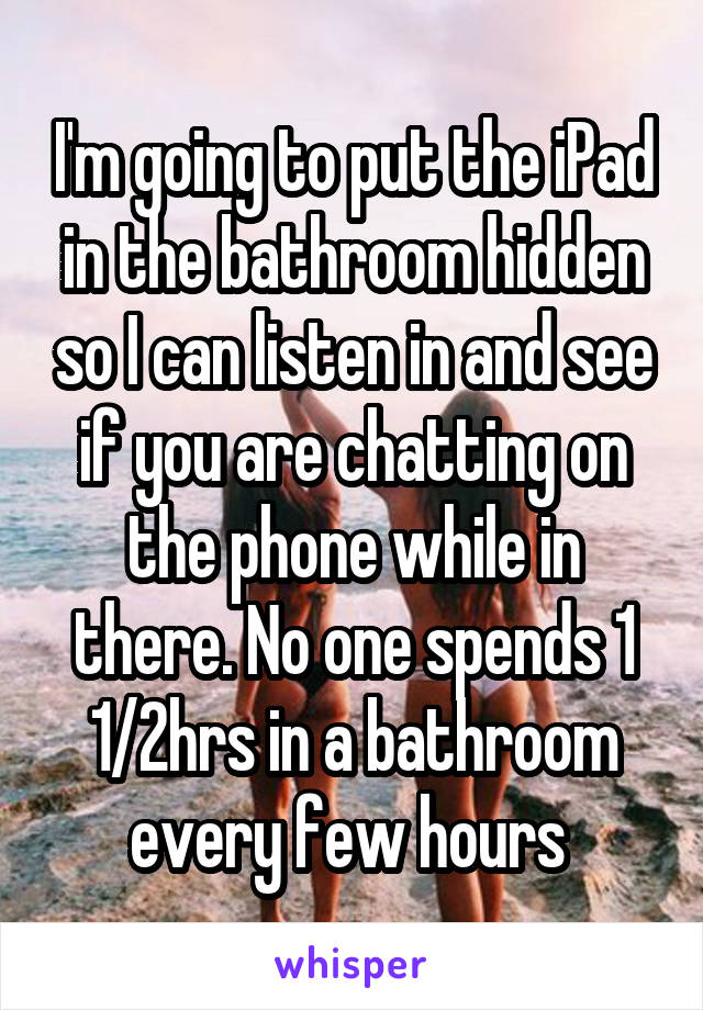 I'm going to put the iPad in the bathroom hidden so I can listen in and see if you are chatting on the phone while in there. No one spends 1 1/2hrs in a bathroom every few hours 