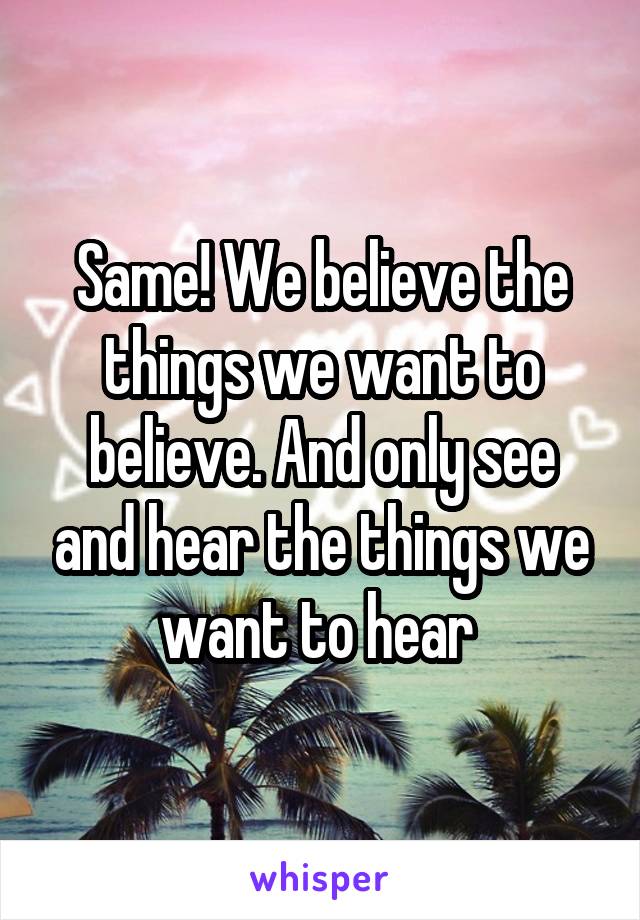 Same! We believe the things we want to believe. And only see and hear the things we want to hear 