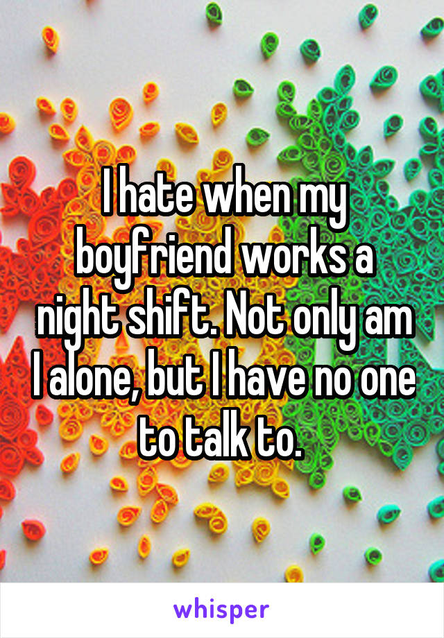 I hate when my boyfriend works a night shift. Not only am I alone, but I have no one to talk to. 