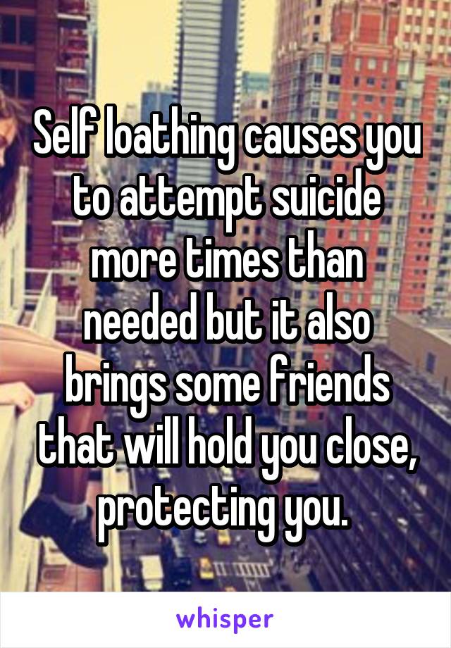 Self loathing causes you to attempt suicide more times than needed but it also brings some friends that will hold you close, protecting you. 