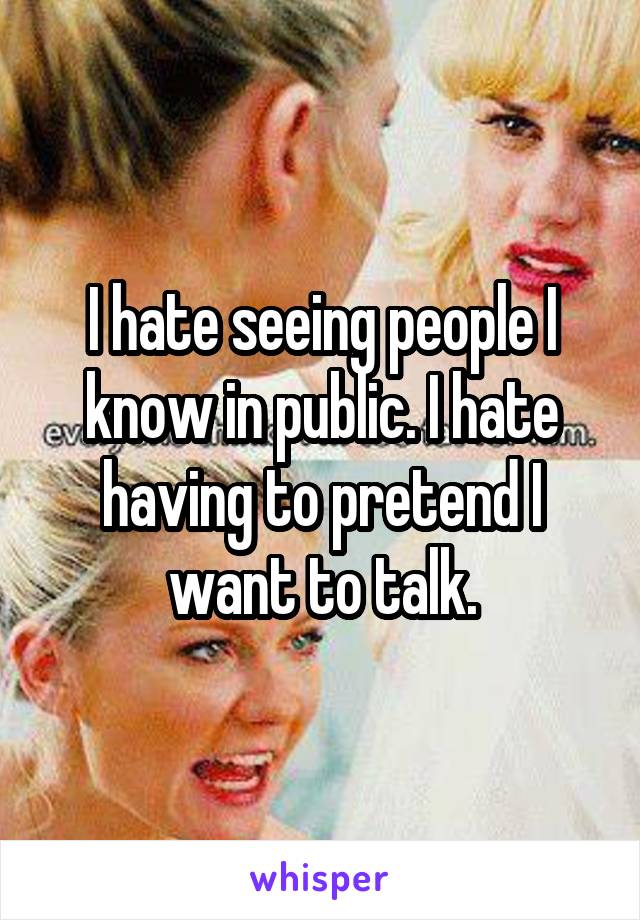 I hate seeing people I know in public. I hate having to pretend I want to talk.