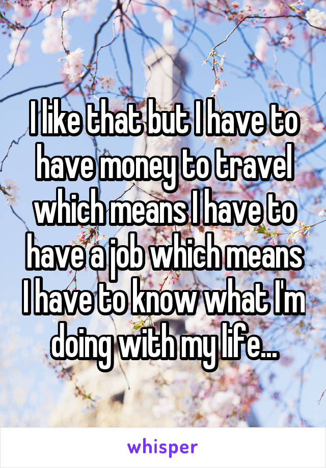 I like that but I have to have money to travel which means I have to have a job which means I have to know what I'm doing with my life...