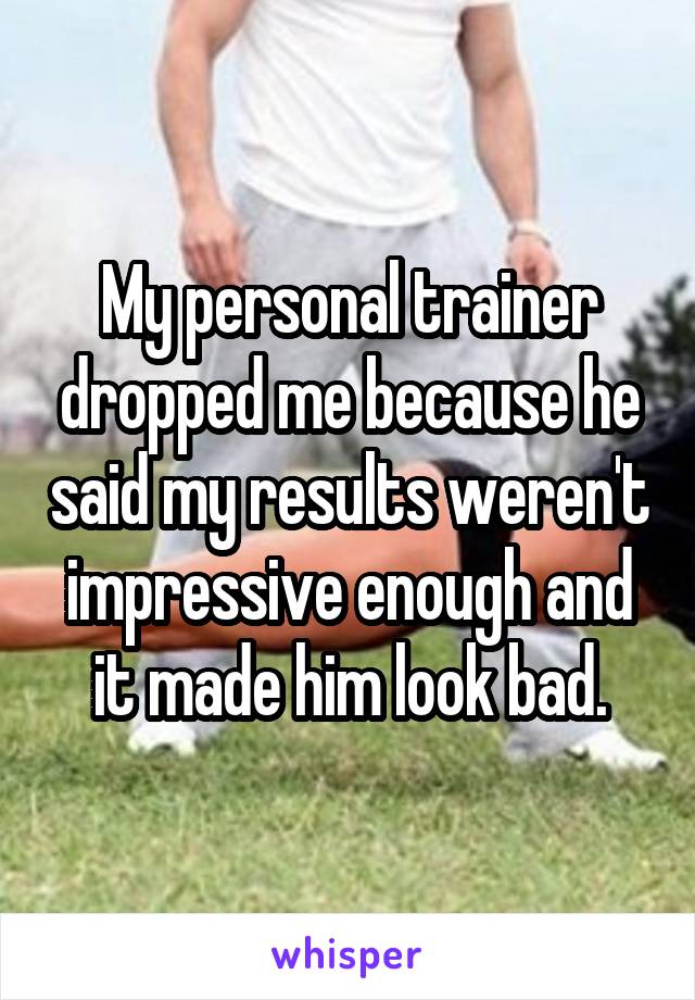 My personal trainer dropped me because he said my results weren't impressive enough and it made him look bad.