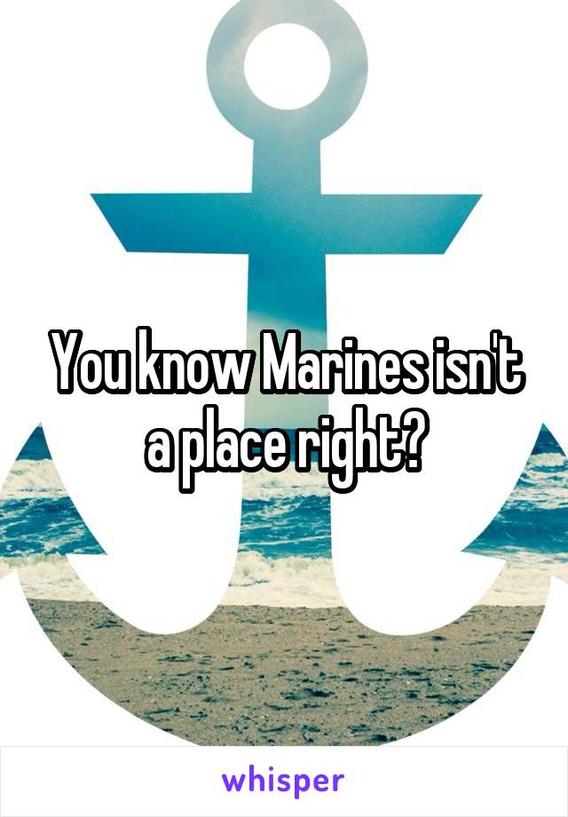 You know Marines isn't a place right?