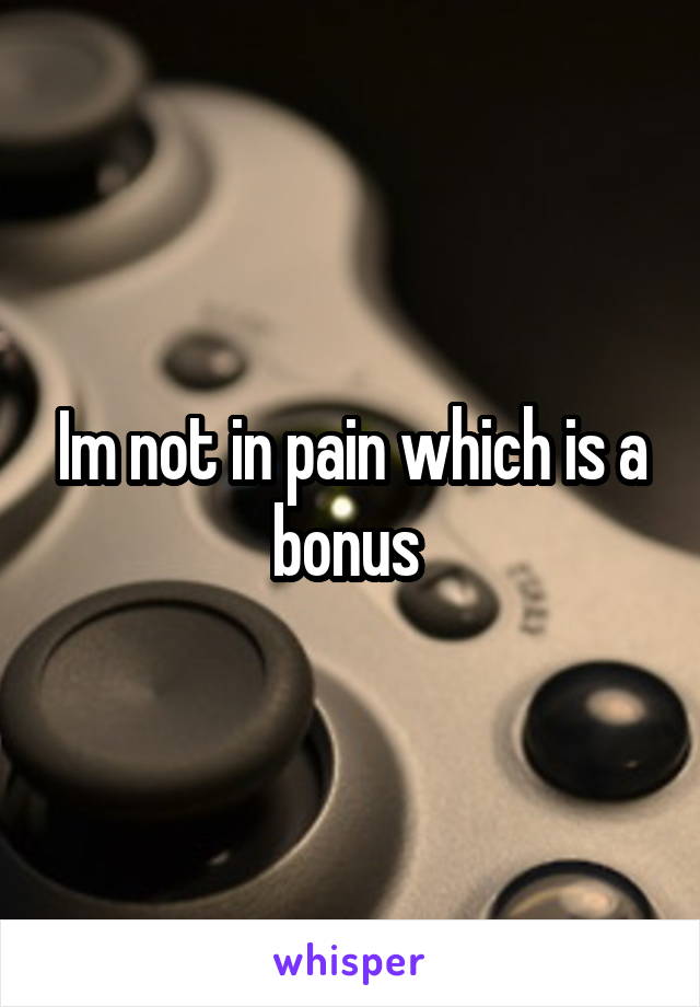 Im not in pain which is a bonus 