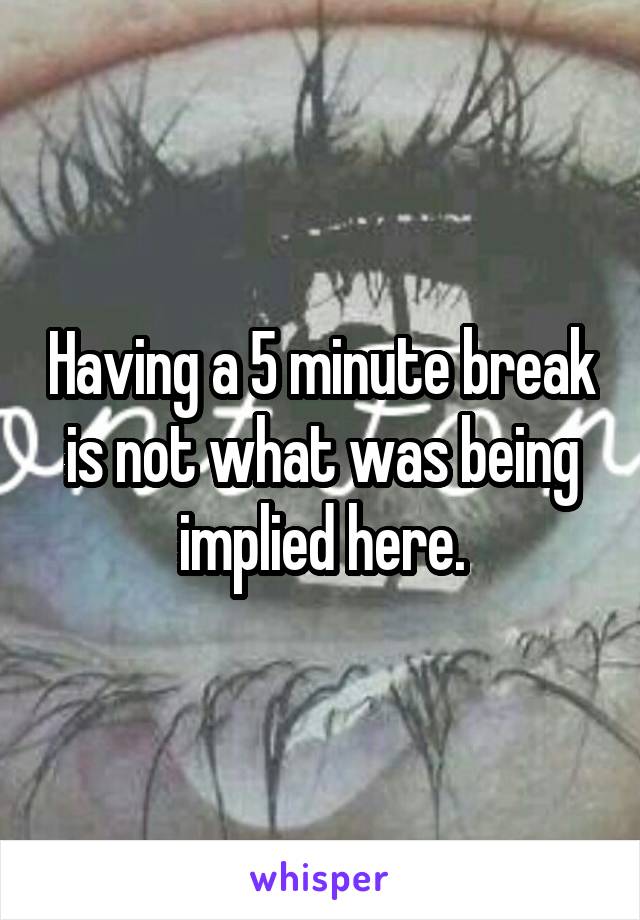 Having a 5 minute break is not what was being implied here.