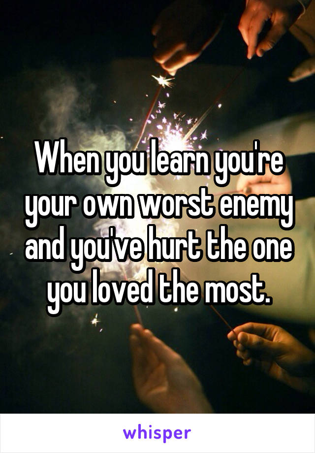 When you learn you're your own worst enemy and you've hurt the one you loved the most.