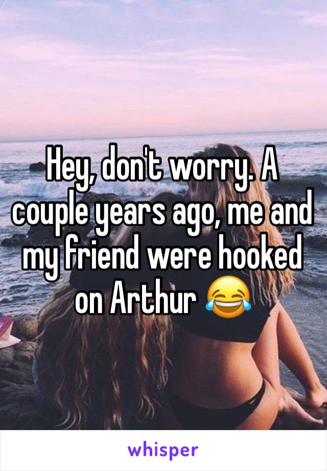 Hey, don't worry. A couple years ago, me and my friend were hooked on Arthur 😂