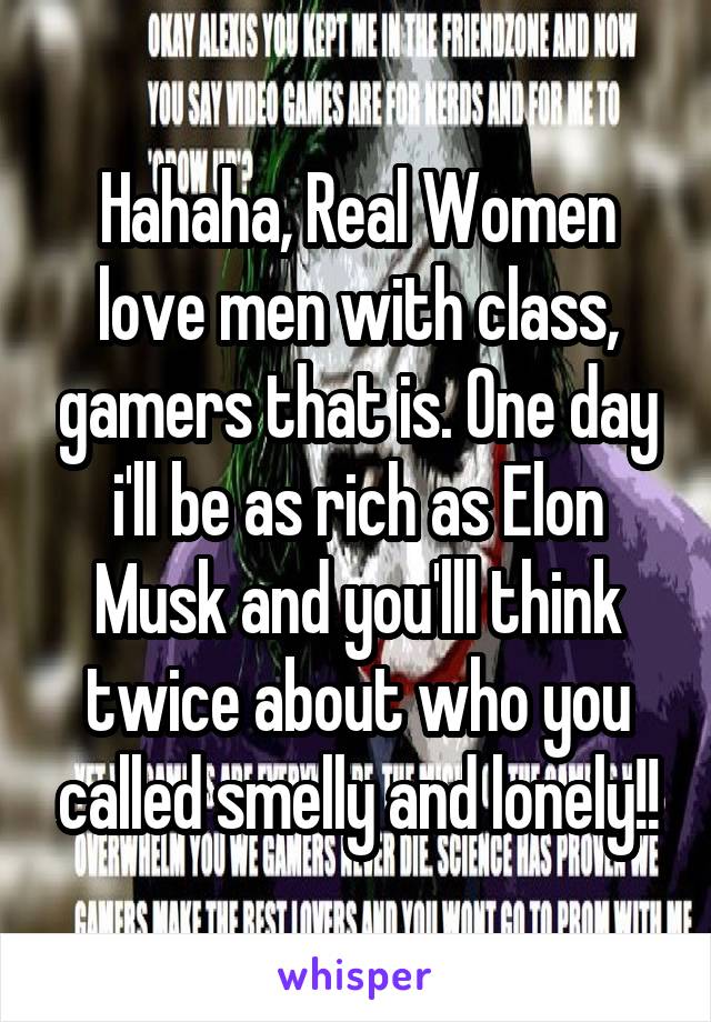 Hahaha, Real Women love men with class, gamers that is. One day i'll be as rich as Elon Musk and you'lll think twice about who you called smelly and lonely!!