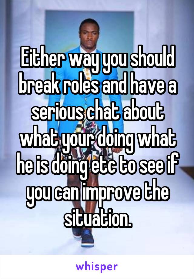 Either way you should break roles and have a serious chat about what your doing what he is doing etc to see if you can improve the situation.