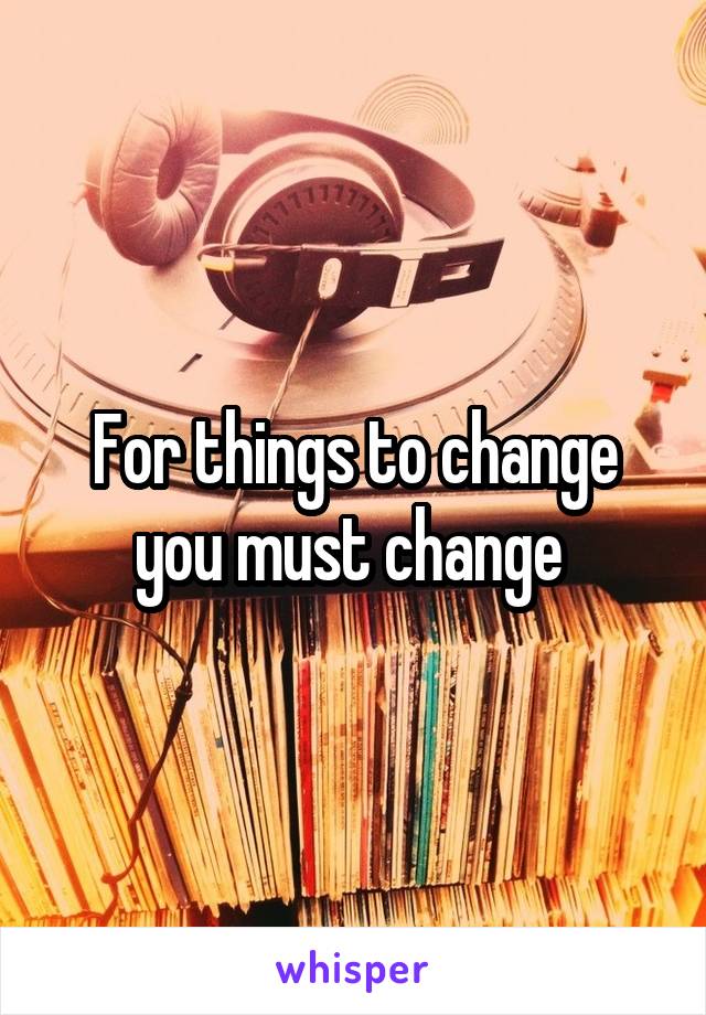 For things to change you must change 
