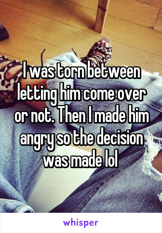 I was torn between letting him come over or not. Then I made him angry so the decision was made lol 