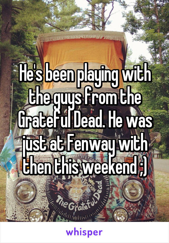 He's been playing with the guys from the Grateful Dead. He was just at Fenway with then this weekend ;)